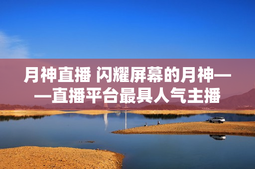 月神直播 闪耀屏幕的月神——直播平台最具人气主播