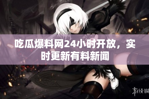 吃瓜爆料网24小时开放，实时更新有料新闻