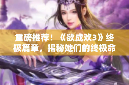 重磅推荐！《欲成欢3》终极篇章，揭秘她们的终极命运！