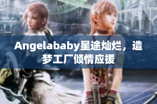 Angelababy星途灿烂，造梦工厂倾情应援