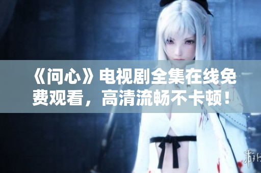 《问心》电视剧全集在线免费观看，高清流畅不卡顿！