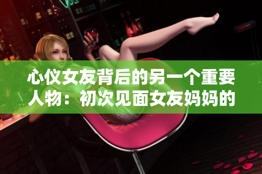 心仪女友背后的另一个重要人物：初次见面女友妈妈的攻略