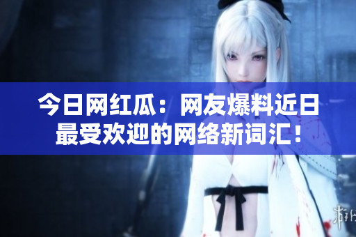 今日网红瓜：网友爆料近日最受欢迎的网络新词汇！