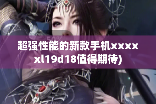 超强性能的新款手机xxxxxl19d18值得期待)