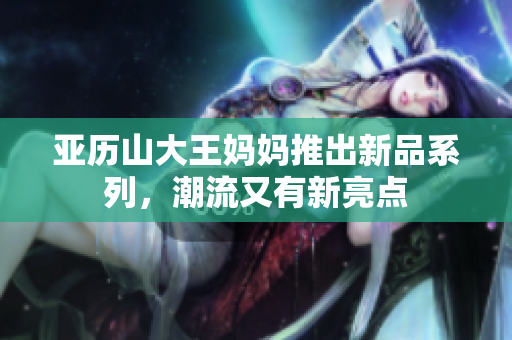 亚历山大王妈妈推出新品系列，潮流又有新亮点