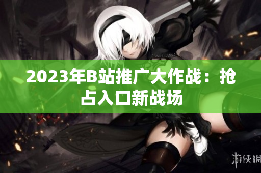 2023年B站推广大作战：抢占入口新战场
