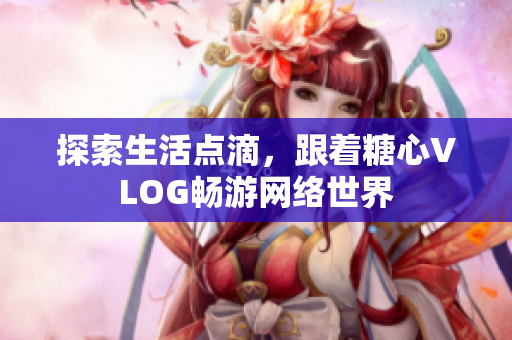 探索生活点滴，跟着糖心VLOG畅游网络世界