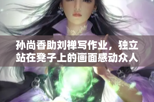 孙尚香助刘禅写作业，独立站在凳子上的画面感动众人