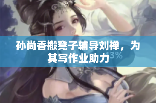孙尚香搬凳子辅导刘禅，为其写作业助力