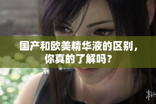 国产和欧美精华液的区别，你真的了解吗？