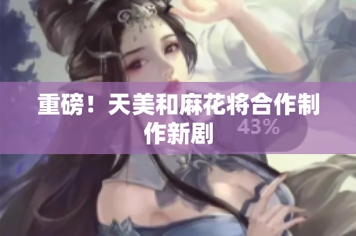 重磅！天美和麻花将合作制作新剧