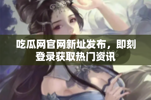 吃瓜网官网新址发布，即刻登录获取热门资讯