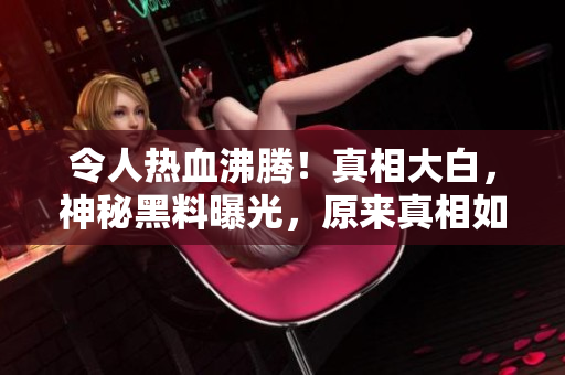 令人热血沸腾！真相大白，神秘黑料曝光，原来真相如此惊人！