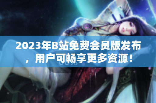 2023年B站免费会员版发布，用户可畅享更多资源！