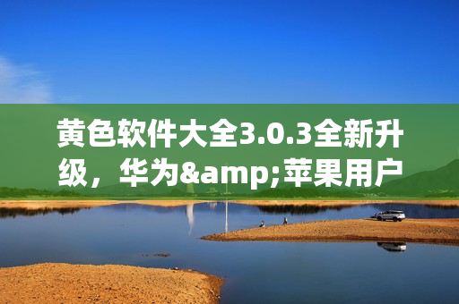 黄色软件大全3.0.3全新升级，华为&苹果用户不限次数下载