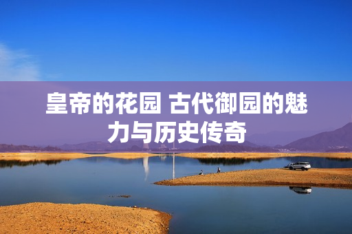 皇帝的花园 古代御园的魅力与历史传奇