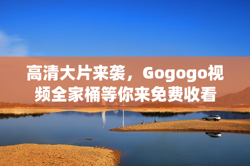 高清大片来袭，Gogogo视频全家桶等你来免费收看