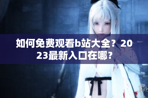 如何免费观看b站大全？2023最新入口在哪？