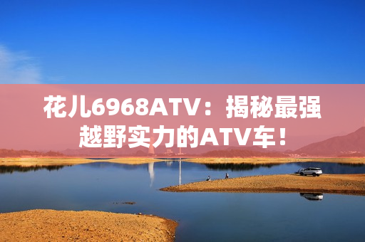花儿6968ATV：揭秘最强越野实力的ATV车！