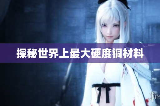 探秘世界上最大硬度铜材料