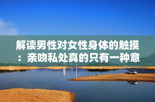 解读男性对女性身体的触摸：亲吻私处真的只有一种意义吗？