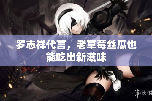罗志祥代言，老草莓丝瓜也能吃出新滋味