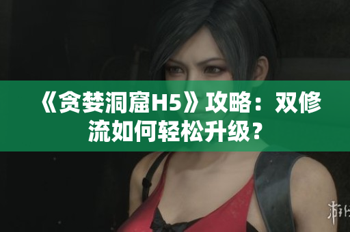 《贪婪洞窟H5》攻略：双修流如何轻松升级？