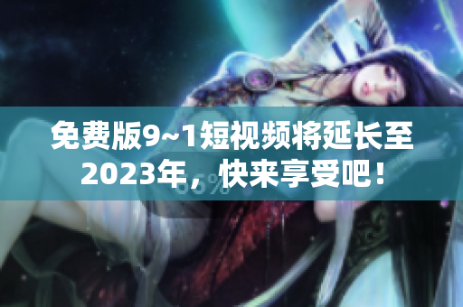 免费版9~1短视频将延长至2023年，快来享受吧！