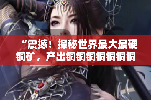 “震撼！探秘世界最大最硬铜矿，产出铜铜铜铜铜铜铜铜惊人！”