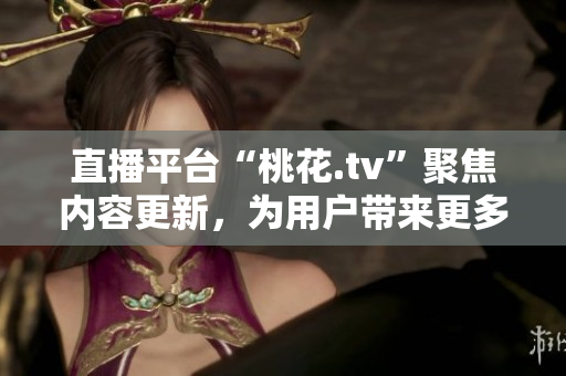 直播平台“桃花.tv”聚焦内容更新，为用户带来更多新鲜创意！