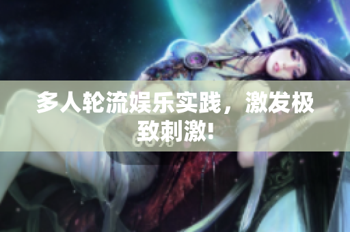 多人轮流娱乐实践，激发极致刺激!