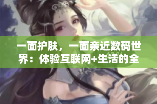 一面护肤，一面亲近数码世界：体验互联网+生活的全方位美妆新法