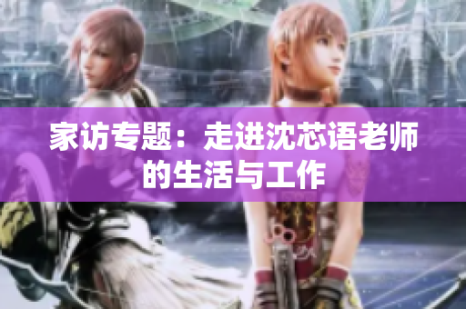 家访专题：走进沈芯语老师的生活与工作