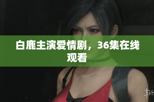 白鹿主演爱情剧，36集在线观看