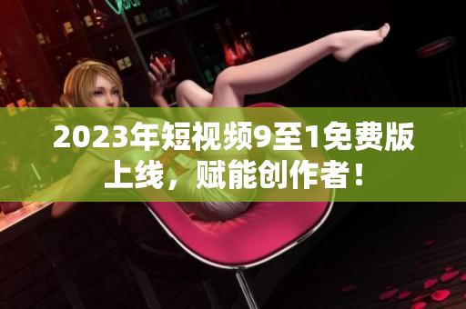 2023年短视频9至1免费版上线，赋能创作者！