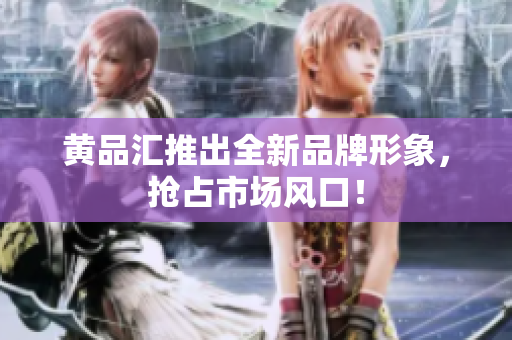 黄品汇推出全新品牌形象，抢占市场风口！