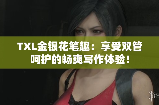 TXL金银花笔趣：享受双管呵护的畅爽写作体验！
