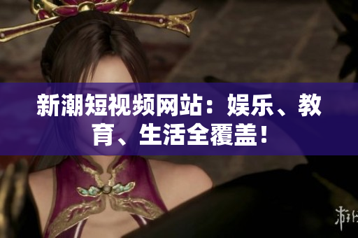 新潮短视频网站：娱乐、教育、生活全覆盖！
