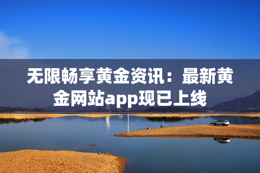 无限畅享黄金资讯：最新黄金网站app现已上线
