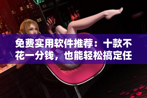 免费实用软件推荐：十款不花一分钱，也能轻松搞定任务的好用软件！