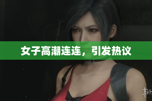 女子高潮连连，引发热议