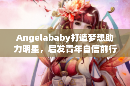 Angelababy打造梦想助力明星，启发青年自信前行