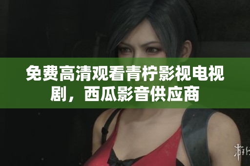 免费高清观看青柠影视电视剧，西瓜影音供应商