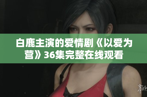 白鹿主演的爱情剧《以爱为营》36集完整在线观看