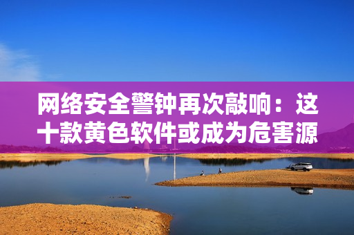 网络安全警钟再次敲响：这十款黄色软件或成为危害源