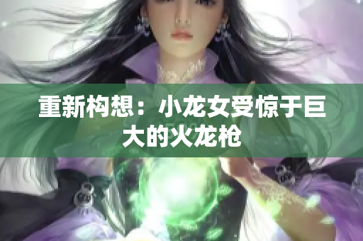 重新构想：小龙女受惊于巨大的火龙枪