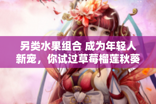 另类水果组合 成为年轻人新宠，你试过草莓榴莲秋葵吗？
