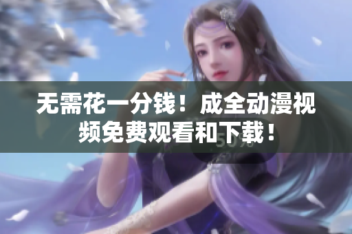 无需花一分钱！成全动漫视频免费观看和下载！