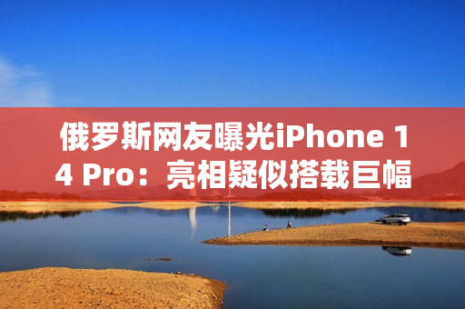 俄罗斯网友曝光iPhone 14 Pro：亮相疑似搭载巨幅摄像头