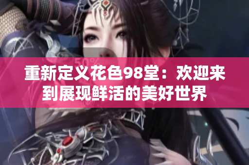 重新定义花色98堂：欢迎来到展现鲜活的美好世界